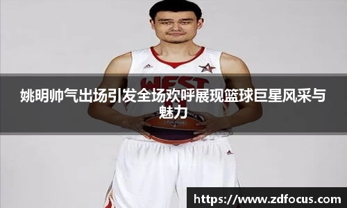 姚明帅气出场引发全场欢呼展现篮球巨星风采与魅力
